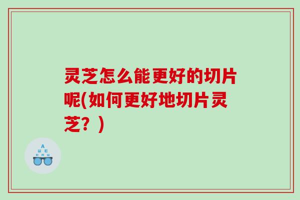 灵芝怎么能更好的切片呢(如何更好地切片灵芝？)