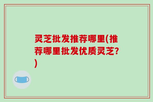 灵芝批发推荐哪里(推荐哪里批发优质灵芝？)