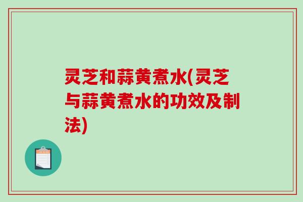灵芝和蒜黄煮水(灵芝与蒜黄煮水的功效及制法) 灵芝和蒜黄煮水(灵芝与蒜黄煮水的功效及制法)