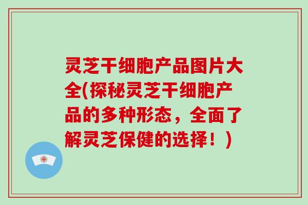 灵芝干细胞产品图片大全(探秘灵芝干细胞产品的多种形态,全面了解灵芝保健的选择!) 灵芝干细胞产品图片大全(探秘灵芝干细胞产品的多种形态,全面了解灵芝保健的选择!)