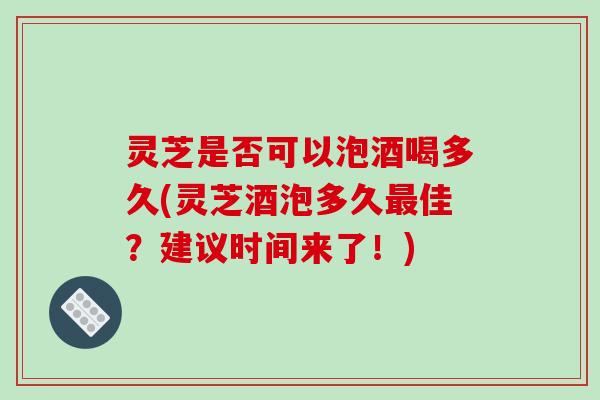 灵芝是否可以泡酒喝多久(灵芝酒泡多久佳?建议时间来了!) 灵芝是否可以泡酒喝多久(灵芝酒泡多久佳?建议时间来了!)