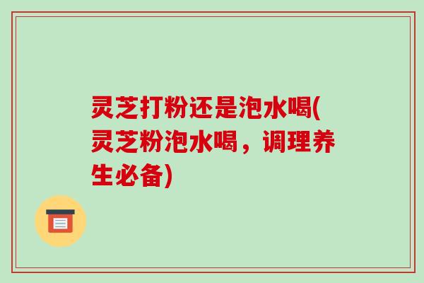 灵芝打粉还是泡水喝(灵芝粉泡水喝,调理养生必备) 灵芝打粉还是泡水喝(灵芝粉泡水喝,调理养生必备)