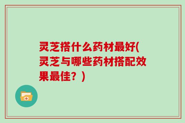 灵芝搭什么药材最好(灵芝与哪些药材搭配效果最佳？)