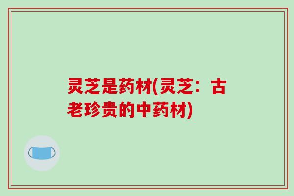 灵芝是药材(灵芝：古老珍贵的中药材)