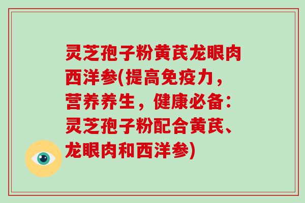 灵芝孢子粉黄芪龙眼肉西洋参(提高免疫力,营养养生,健康必备:灵芝孢子粉配合黄芪、龙眼肉和西洋参) 灵芝孢子粉黄芪龙眼肉西洋参(提高免疫力,营养养生,健康必备:灵芝孢子粉配合黄芪、龙眼肉和西洋参)