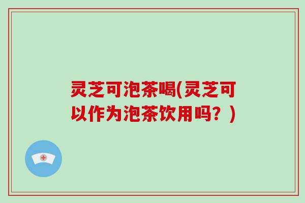 灵芝可泡茶喝(灵芝可以作为泡茶饮用吗?) 灵芝可泡茶喝(灵芝可以作为泡茶饮用吗?)