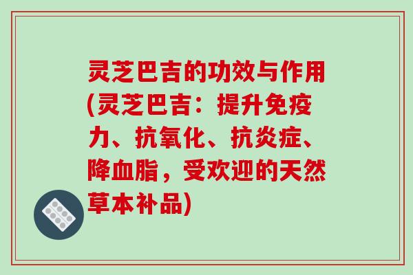 灵芝巴吉的功效与作用(灵芝巴吉：提升免疫力、抗氧化、抗炎症、降血脂，受欢迎的天然草本补品)