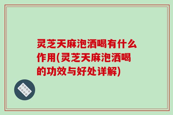 灵芝天麻泡洒喝有什么作用(灵芝天麻泡洒喝的功效与好处详解) 灵芝天麻泡洒喝有什么作用(灵芝天麻泡洒喝的功效与好处详解)