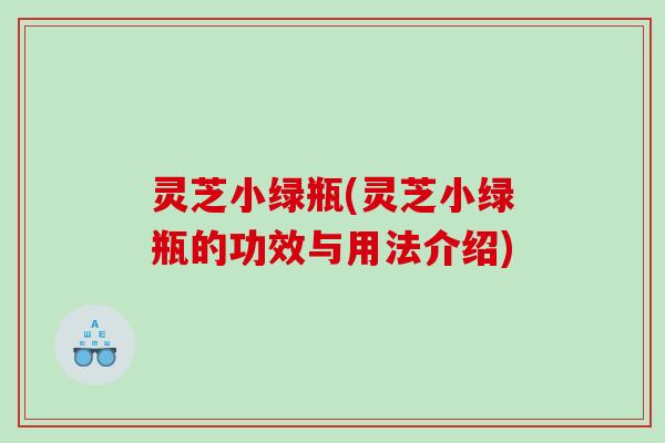 灵芝小绿瓶(灵芝小绿瓶的功效与用法介绍)