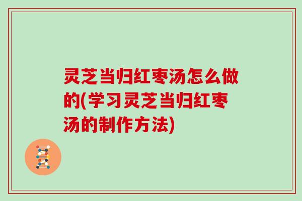 灵芝当归红枣汤怎么做的(学习灵芝当归红枣汤的制作方法)