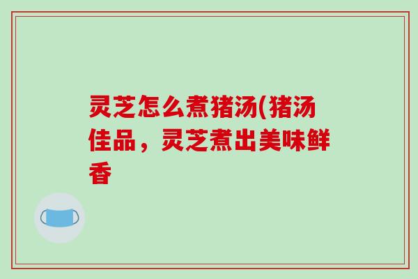 灵芝怎么煮猪汤(猪汤佳品，灵芝煮出美味鲜香