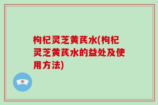 枸杞灵芝黄芪水(枸杞灵芝黄芪水的益处及使用方法)