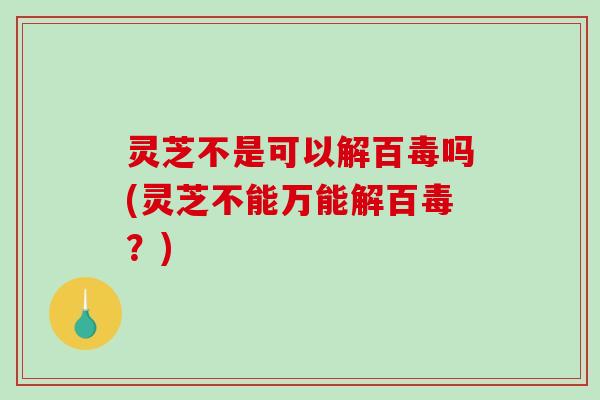 灵芝不是可以解百毒吗(灵芝不能万能解百毒?) 灵芝不是可以解百毒吗(灵芝不能万能解百毒?)