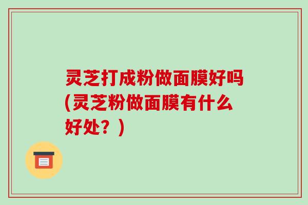 灵芝打成粉做面膜好吗(灵芝粉做面膜有什么好处？)