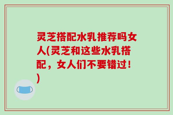 灵芝搭配水乳推荐吗女人(灵芝和这些水乳搭配，女人们不要错过！)