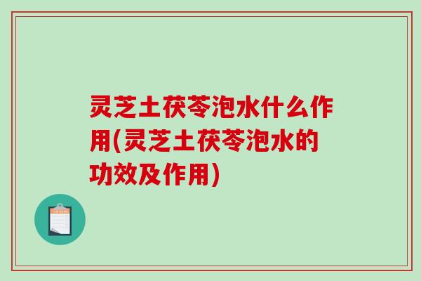 灵芝土茯苓泡水什么作用(灵芝土茯苓泡水的功效及作用)