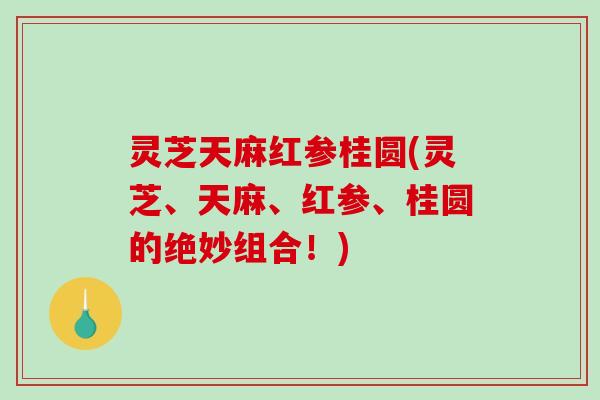 灵芝天麻红参桂圆(灵芝、天麻、红参、桂圆的绝妙组合！)