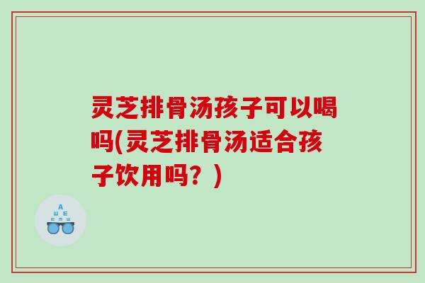灵芝排骨汤孩子可以喝吗(灵芝排骨汤适合孩子饮用吗?) 灵芝排骨汤孩子可以喝吗(灵芝排骨汤适合孩子饮用吗?)