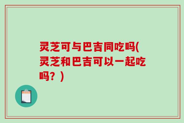 灵芝可与巴吉同吃吗(灵芝和巴吉可以一起吃吗？)