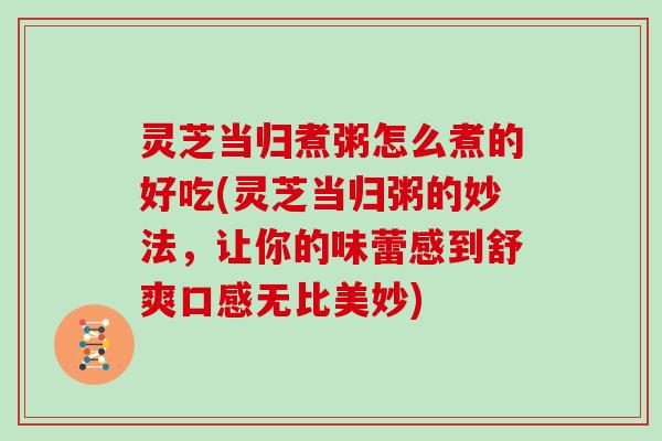 灵芝当归煮粥怎么煮的好吃(灵芝当归粥的妙法，让你的味蕾感到舒爽口感无比美妙)