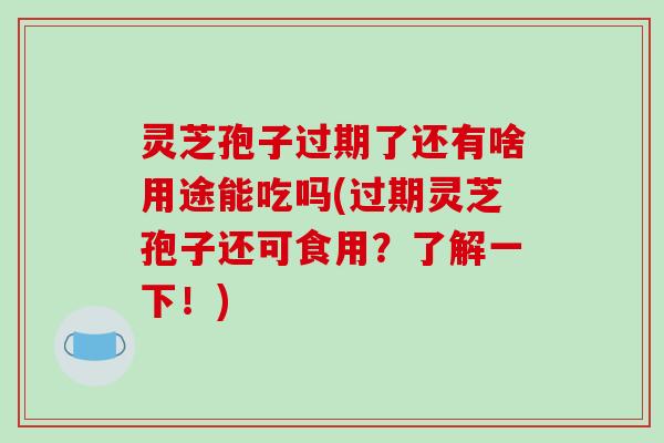灵芝孢子过期了还有啥用途能吃吗(过期灵芝孢子还可食用？了解一下！)