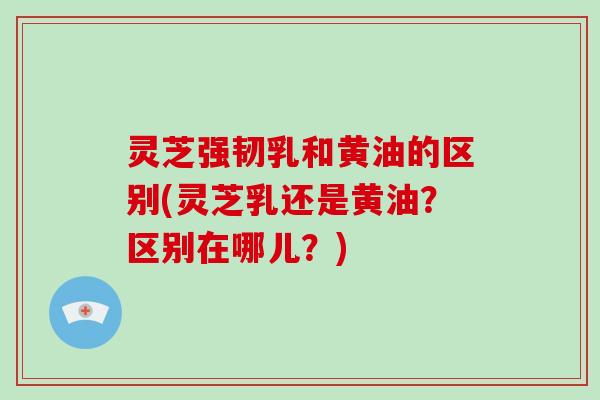 灵芝强韧乳和黄油的区别(灵芝乳还是黄油?区别在哪儿?) 灵芝强韧乳和黄油的区别(灵芝乳还是黄油?区别在哪儿?)