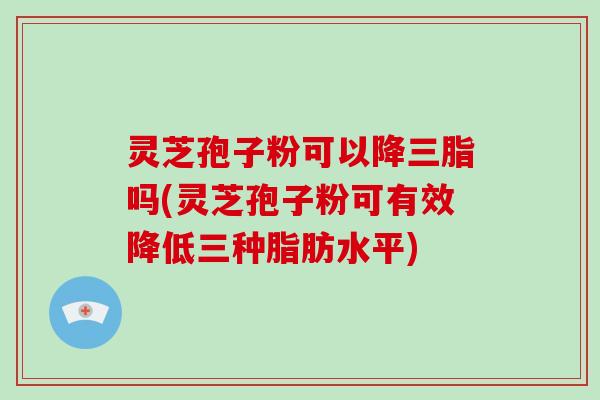 灵芝孢子粉可以降三脂吗(灵芝孢子粉可有效降低三种脂肪水平) 灵芝孢子粉可以降三脂吗(灵芝孢子粉可有效降低三种脂肪水平)