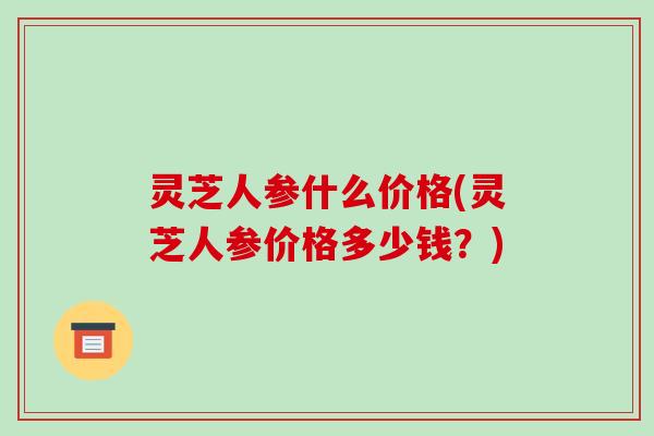 灵芝人参什么价格(灵芝人参价格多少钱？)