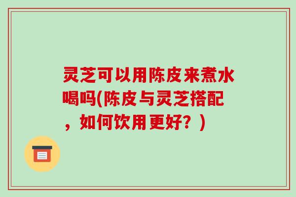 灵芝可以用陈皮来煮水喝吗(陈皮与灵芝搭配,如何饮用更好?) 灵芝可以用陈皮来煮水喝吗(陈皮与灵芝搭配,如何饮用更好?)