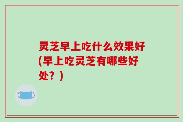 灵芝早上吃什么效果好(早上吃灵芝有哪些好处？)