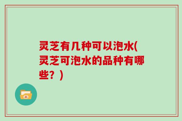 灵芝有几种可以泡水(灵芝可泡水的品种有哪些？)