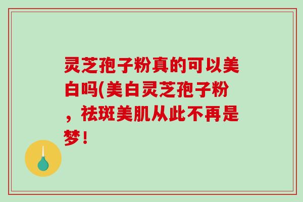 灵芝孢子粉真的可以美白吗(美白灵芝孢子粉,祛斑美肌从此不再是梦! 灵芝孢子粉真的可以美白吗(美白灵芝孢子粉,祛斑美肌从此不再是梦!