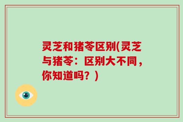 灵芝和猪苓区别(灵芝与猪苓：区别大不同，你知道吗？)