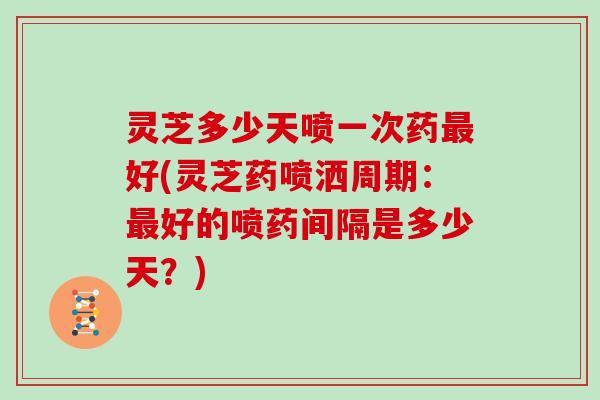 灵芝多少天喷一次药最好(灵芝药喷洒周期：最好的喷药间隔是多少天？)