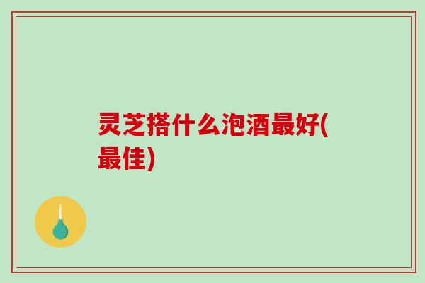 灵芝搭什么泡酒好(佳) 灵芝搭什么泡酒好(佳)