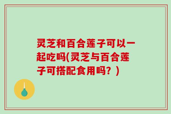 灵芝和百合莲子可以一起吃吗(灵芝与百合莲子可搭配食用吗?) 灵芝和百合莲子可以一起吃吗(灵芝与百合莲子可搭配食用吗?)