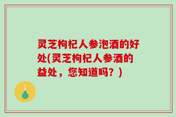 灵芝枸杞人参泡酒的好处(灵芝枸杞人参酒的益处，您知道吗？)