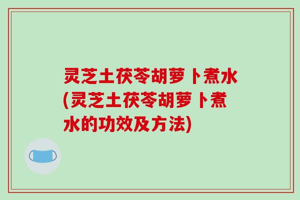 灵芝土茯苓胡萝卜煮水(灵芝土茯苓胡萝卜煮水的功效及方法) 灵芝土茯苓胡萝卜煮水(灵芝土茯苓胡萝卜煮水的功效及方法)