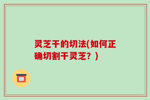 灵芝干的切法(如何正确切割干灵芝？)