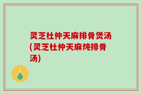 灵芝杜仲天麻排骨煲汤(灵芝杜仲天麻炖排骨汤) 灵芝杜仲天麻排骨煲汤(灵芝杜仲天麻炖排骨汤)