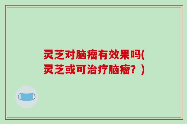 灵芝对脑瘤有效果吗(灵芝或可脑瘤?) 灵芝对脑瘤有效果吗(灵芝或可脑瘤?)