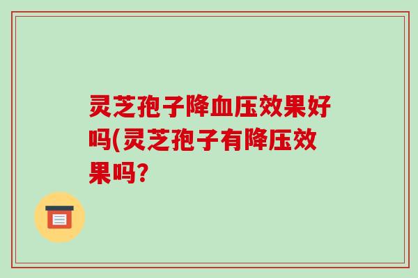 灵芝孢子降效果好吗(灵芝孢子有效果吗? 灵芝孢子降效果好吗(灵芝孢子有效果吗?