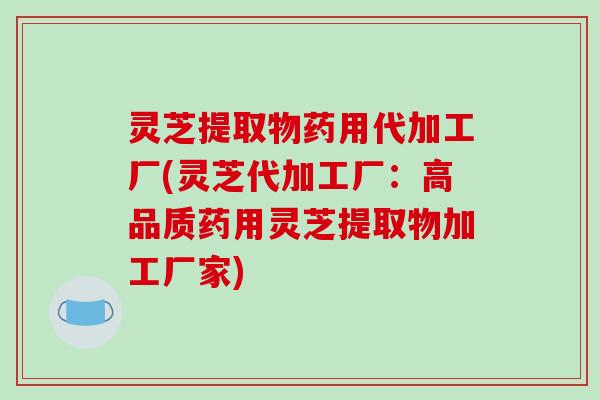 灵芝提取物药用代加工厂(灵芝代加工厂:高品质药用灵芝提取物加工厂家) 灵芝提取物药用代加工厂(灵芝代加工厂:高品质药用灵芝提取物加工厂家)