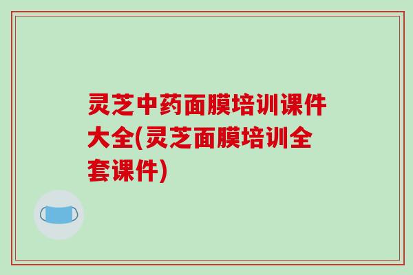 灵芝中药面膜培训课件大全(灵芝面膜培训全套课件)