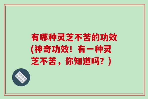 有哪种灵芝不苦的功效(神奇功效!有一种灵芝不苦,你知道吗?) 有哪种灵芝不苦的功效(神奇功效!有一种灵芝不苦,你知道吗?)