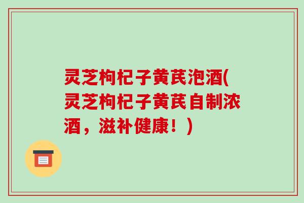 灵芝枸杞子黄芪泡酒(灵芝枸杞子黄芪自制浓酒,滋补健康!) 灵芝枸杞子黄芪泡酒(灵芝枸杞子黄芪自制浓酒,滋补健康!)