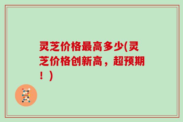 灵芝价格高多少(灵芝价格创新高,超预期!) 灵芝价格高多少(灵芝价格创新高,超预期!)
