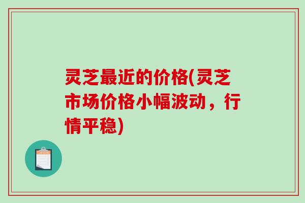灵芝近的价格(灵芝市场价格小幅波动,行情平稳) 灵芝近的价格(灵芝市场价格小幅波动,行情平稳)