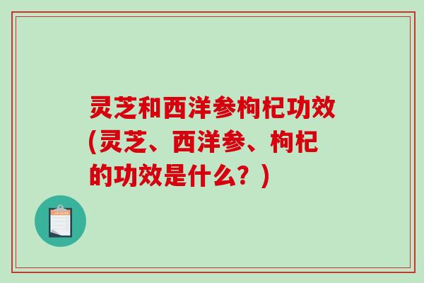 灵芝和西洋参枸杞功效(灵芝、西洋参、枸杞的功效是什么?) 灵芝和西洋参枸杞功效(灵芝、西洋参、枸杞的功效是什么?)