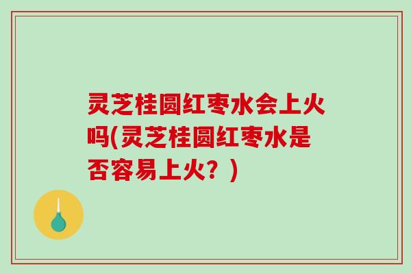 灵芝桂圆红枣水会上火吗(灵芝桂圆红枣水是否容易上火？)